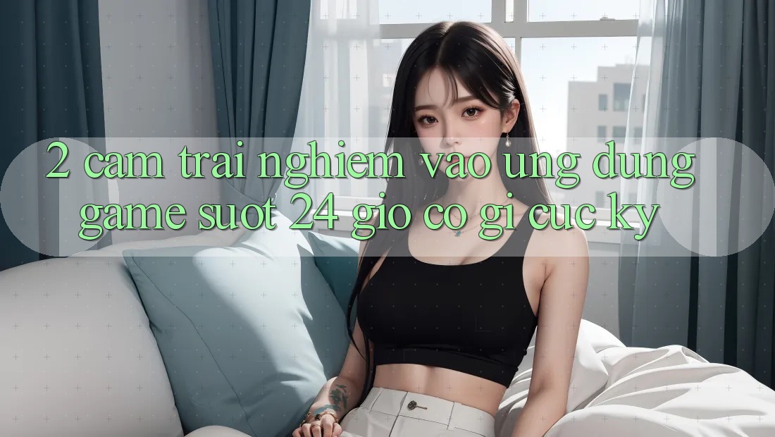 2. Cảm trải nghiệm “Vào Ứng Dụng Game - Suốt 24 Giờ” Có Gì Cực kỳ?