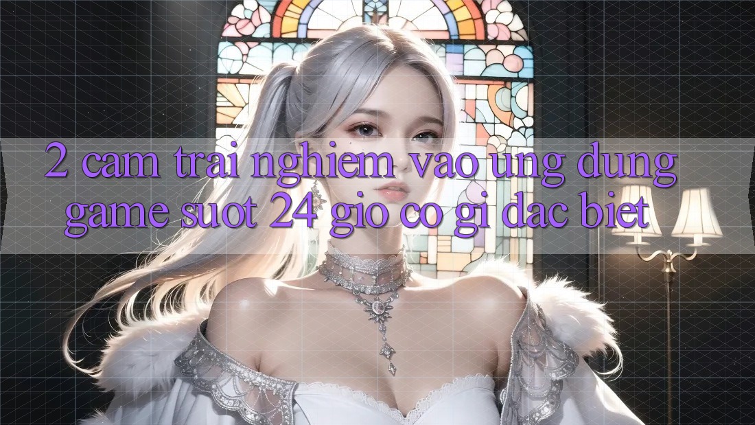 2. Cảm trải nghiệm “Vào Ứng Dụng Game - Suốt 24 Giờ” Có Gì Đặc Biệt?
