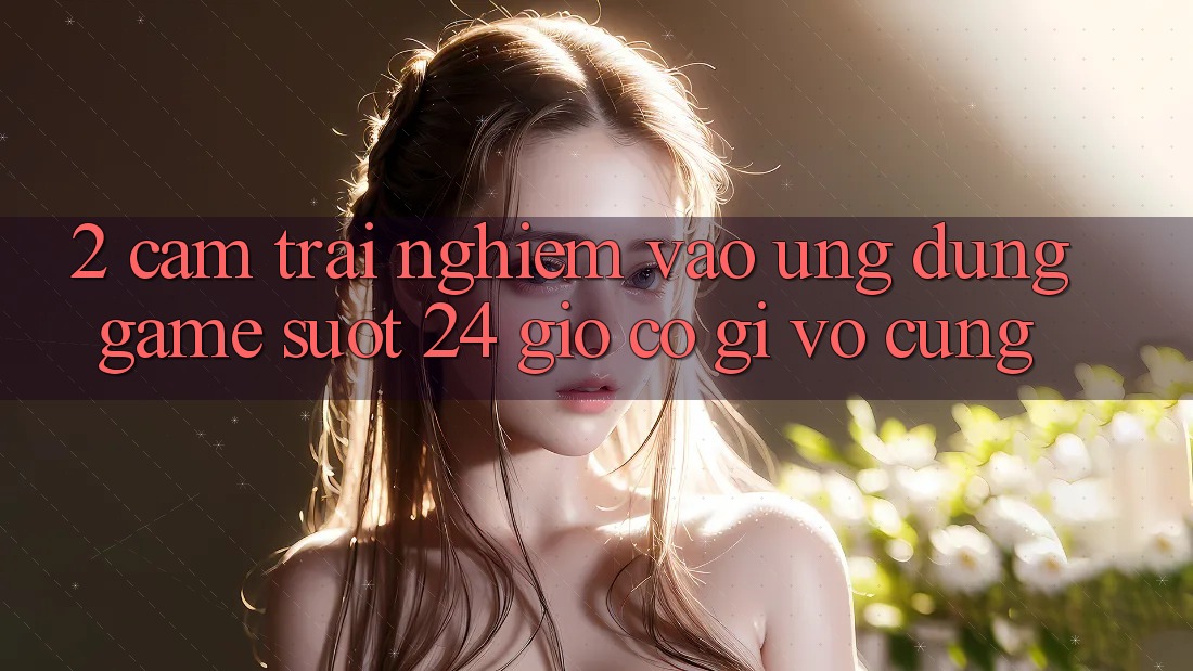 2. Cảm trải nghiệm “Vào Ứng Dụng Game - Suốt 24 Giờ” Có Gì Vô cùng?