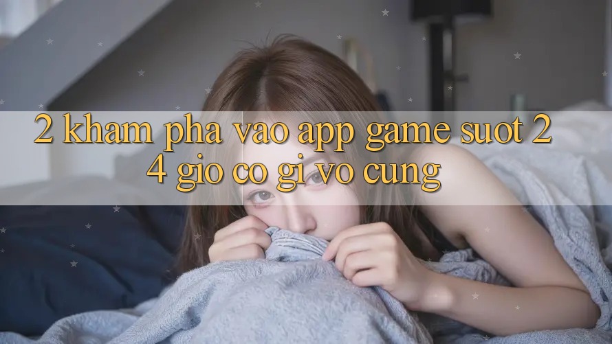 2. Khám phá “Vào App Game - Suốt 24 Giờ” Có Gì Vô cùng?