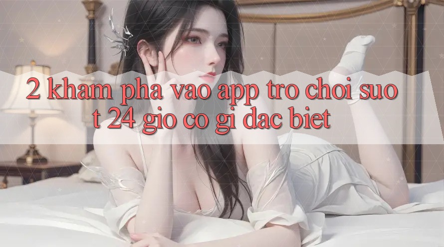 2. Khám phá “Vào App Trò chơi - Suốt 24 Giờ” Có Gì Đặc Biệt?