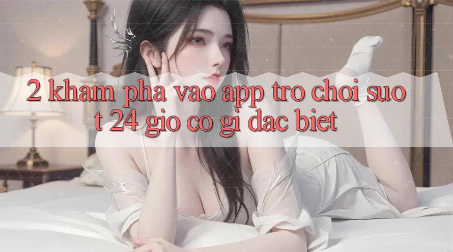 2. Khám phá “Vào App Trò chơi - Suốt 24 Giờ” Có Gì Đặc Biệt?