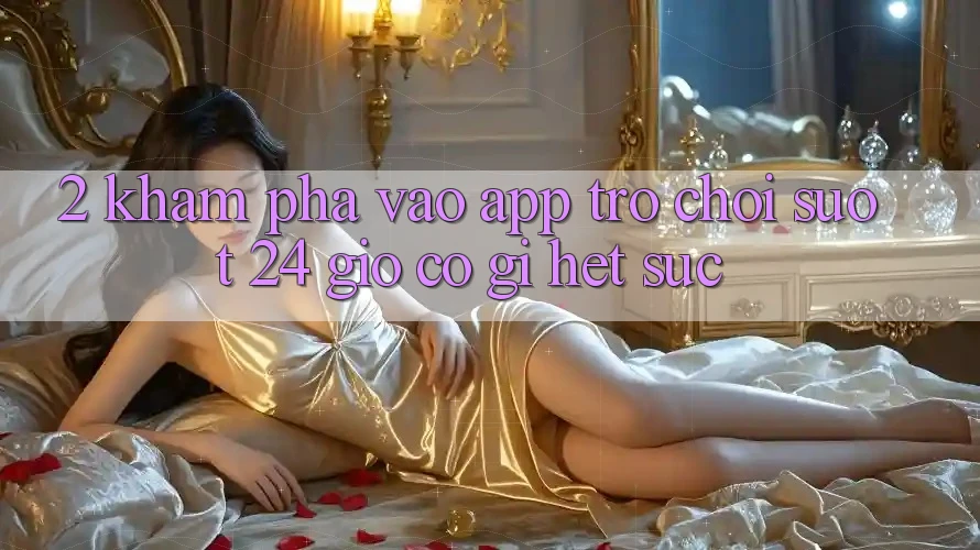 2. Khám phá “Vào App Trò chơi - Suốt 24 Giờ” Có Gì Hết sức? 2. Khám phá “Vào App Trò chơi - Suốt 24 Giờ” Có Gì Hết sức?