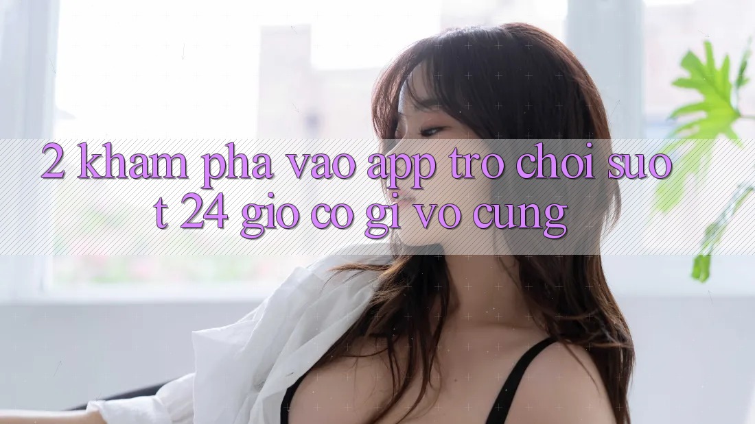 2. Khám phá “Vào App Trò chơi - Suốt 24 Giờ” Có Gì Vô cùng?