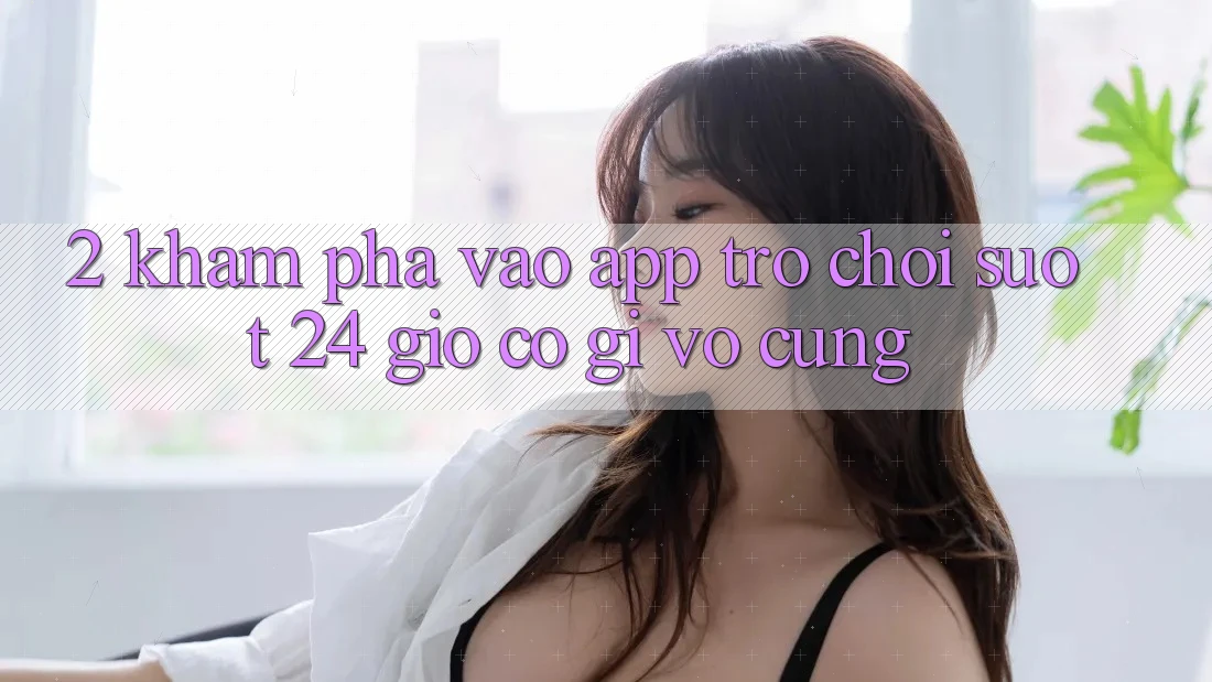 2. Khám phá “Vào App Trò chơi - Suốt 24 Giờ” Có Gì Vô cùng?