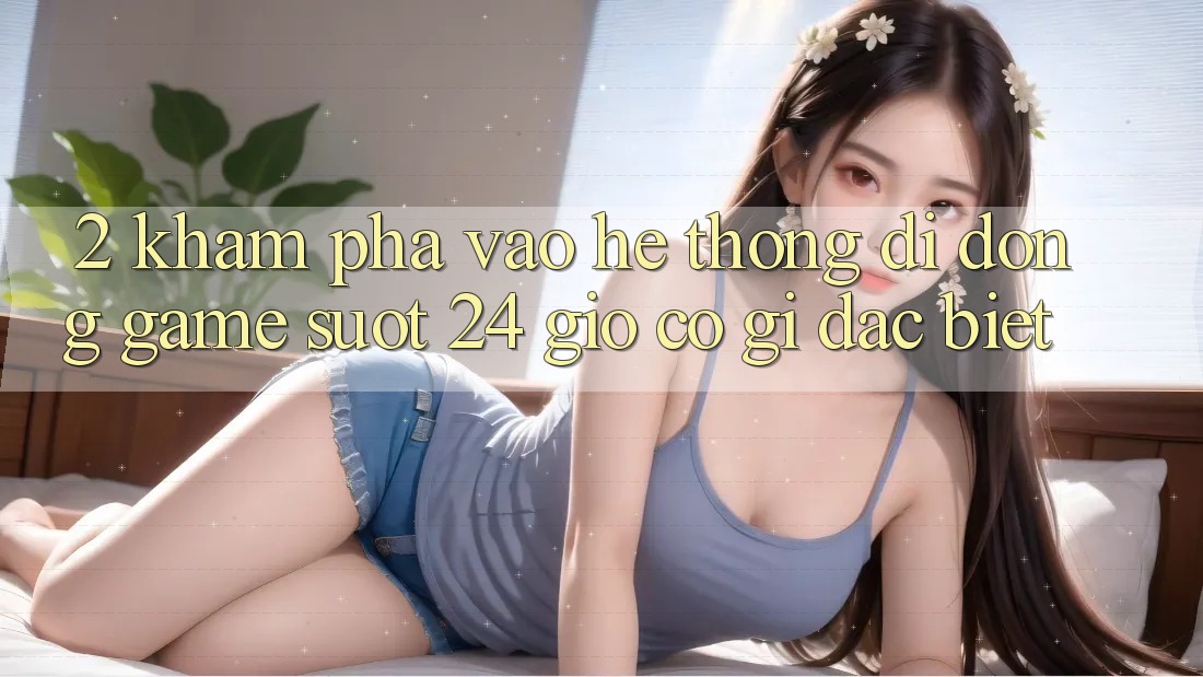 2. Khám phá “Vào Hệ thống di động Game - Suốt 24 Giờ” Có Gì Đặc Biệt?