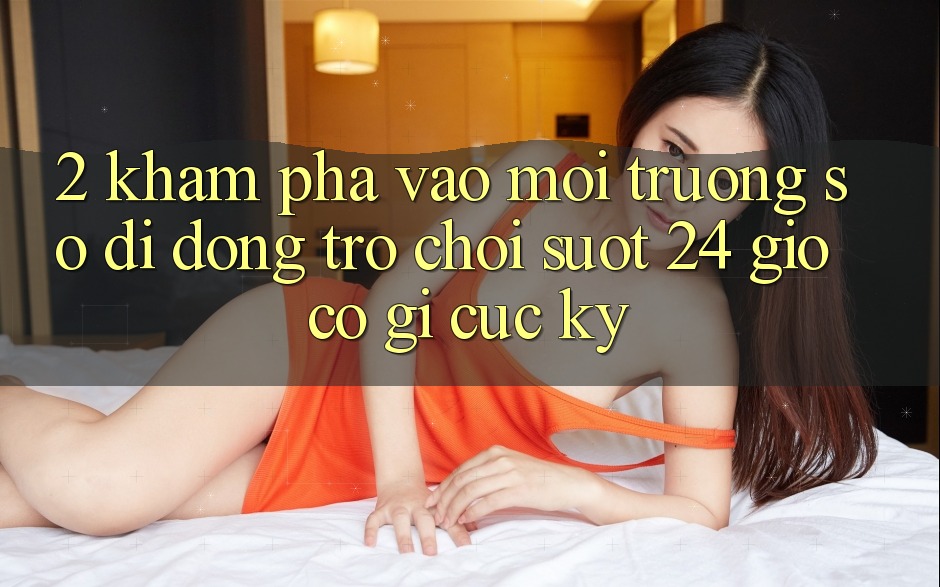 2. Khám phá “Vào Môi trường số di động Trò chơi - Suốt 24 Giờ” Có Gì Cực kỳ? 2. Khám phá “Vào Môi trường số di động Trò chơi - Suốt 24 Giờ” Có Gì Cực kỳ?