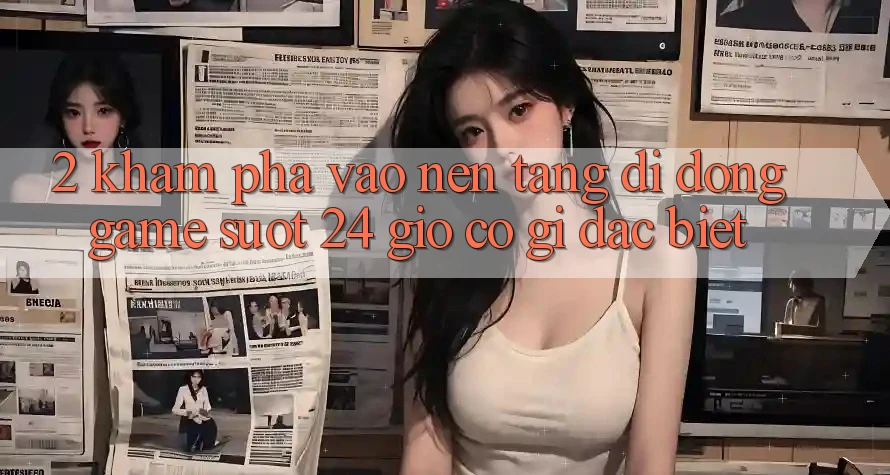 2. Khám phá “Vào Nền tảng di động Game - Suốt 24 Giờ” Có Gì Đặc Biệt?