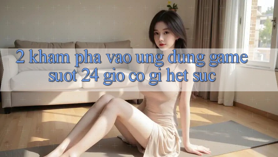 2. Khám phá “Vào Ứng Dụng Game - Suốt 24 Giờ” Có Gì Hết sức?
