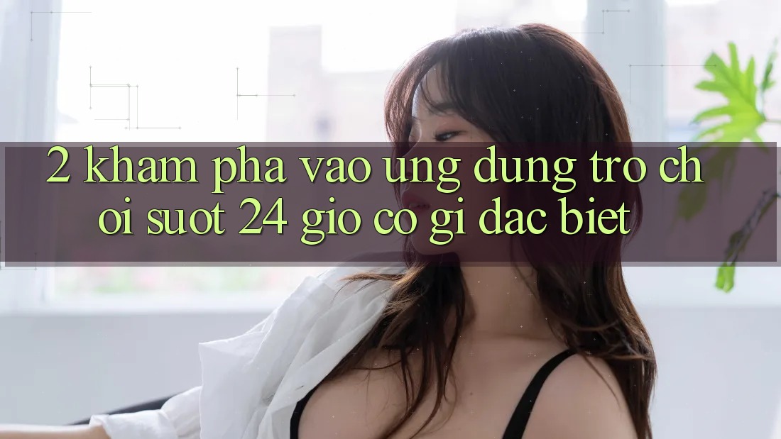 2. Khám phá “Vào Ứng Dụng Trò chơi - Suốt 24 Giờ” Có Gì Đặc biệt?