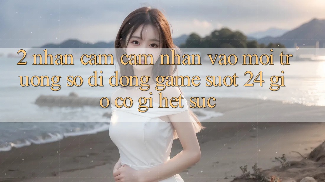 2. Nhận cảm cảm nhận “Vào Môi trường số di động Game - Suốt 24 Giờ” Có Gì Hết sức? 2. Nhận cảm cảm nhận “Vào Môi trường số di động Game - Suốt 24 Giờ” Có Gì Hết sức?