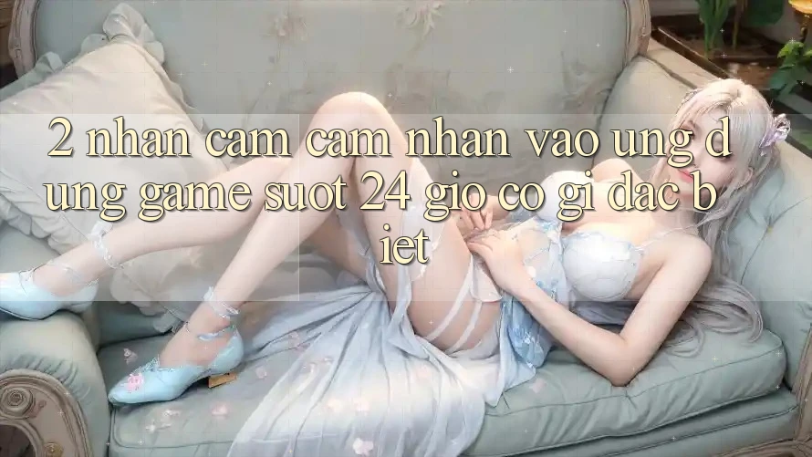 2. Nhận cảm cảm nhận “Vào Ứng Dụng Game - Suốt 24 Giờ” Có Gì Đặc Biệt?