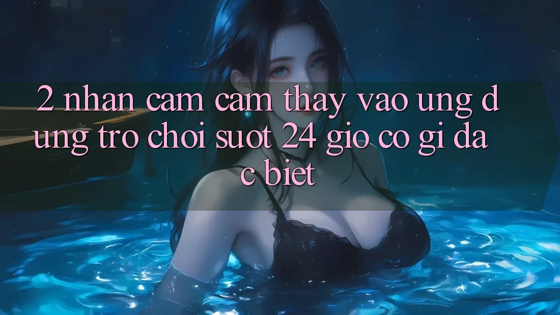 2. Nhận cảm cảm thấy “Vào Ứng Dụng Trò chơi - Suốt 24 Giờ” Có Gì Đặc Biệt?