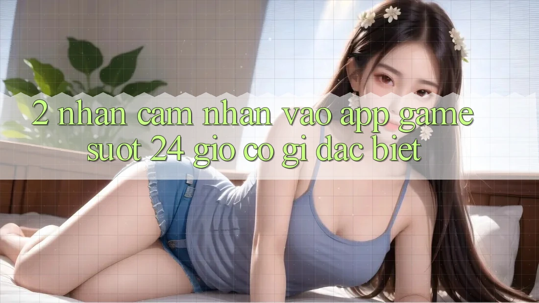 2. Nhận cảm nhận “Vào App Game - Suốt 24 Giờ” Có Gì Đặc Biệt?