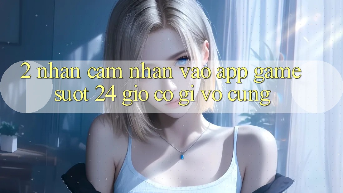 2. Nhận cảm nhận “Vào App Game - Suốt 24 Giờ” Có Gì Vô cùng?