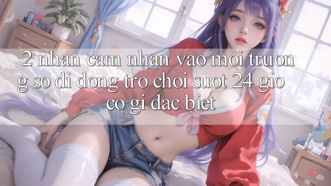 2. Nhận cảm nhận “Vào Môi trường số di động Trò chơi - Suốt 24 Giờ” Có Gì Đặc Biệt?