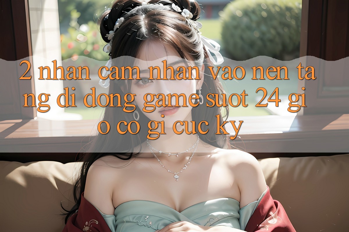 2. Nhận cảm nhận “Vào Nền tảng di động Game - Suốt 24 Giờ” Có Gì Cực kỳ?