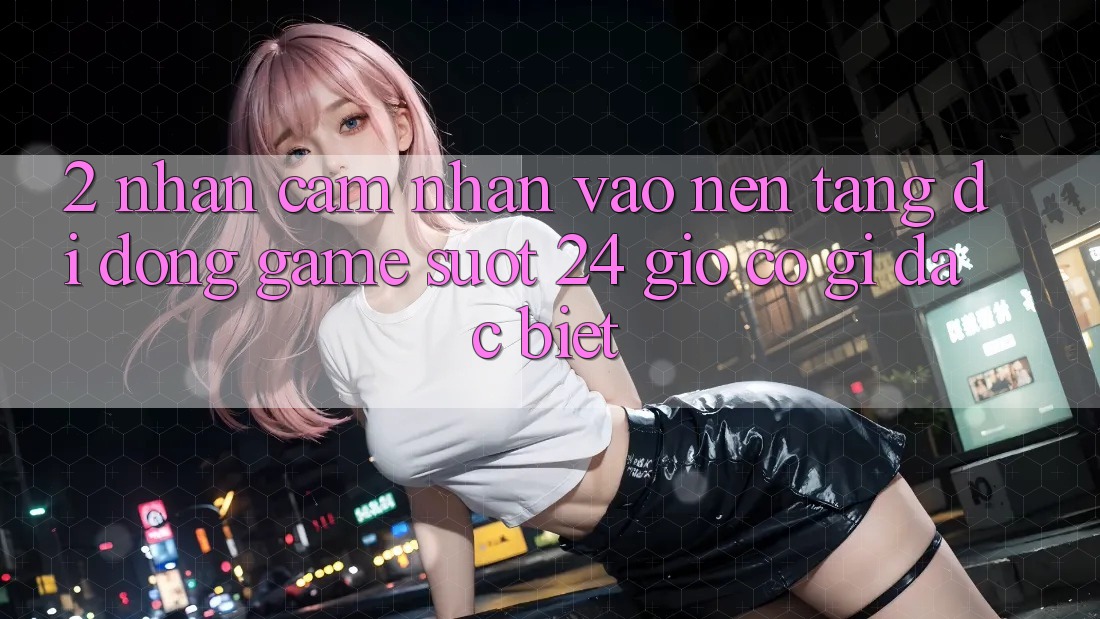 2. Nhận cảm nhận “Vào Nền tảng di động Game - Suốt 24 Giờ” Có Gì Đặc Biệt?