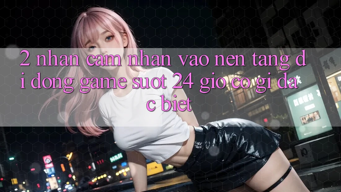 2. Nhận cảm nhận “Vào Nền tảng di động Game - Suốt 24 Giờ” Có Gì Đặc Biệt?