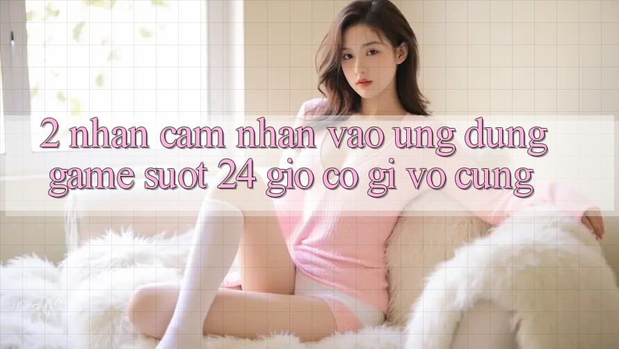 2. Nhận cảm nhận “Vào Ứng Dụng Game - Suốt 24 Giờ” Có Gì Vô cùng?