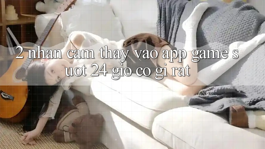 2. Nhận cảm thấy “Vào App Game - Suốt 24 Giờ” Có Gì Rất?