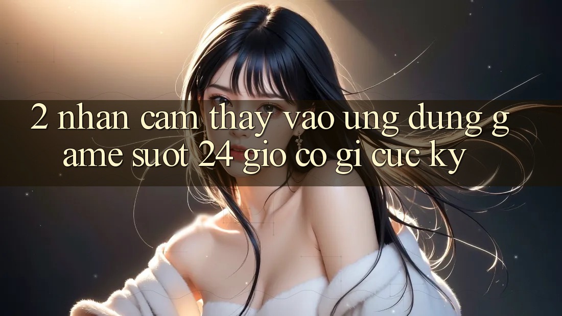 2. Nhận cảm thấy “Vào Ứng Dụng Game - Suốt 24 Giờ” Có Gì Cực kỳ?