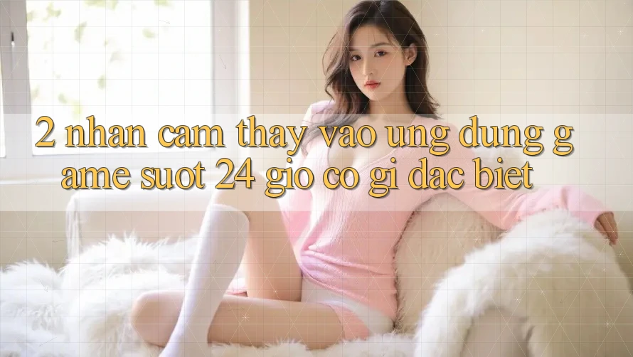 2. Nhận cảm thấy “Vào Ứng Dụng Game - Suốt 24 Giờ” Có Gì Đặc Biệt?