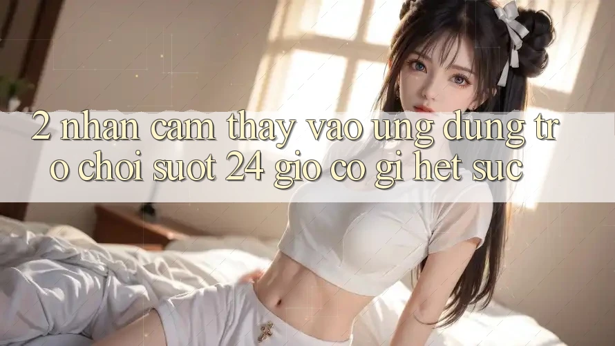 2. Nhận cảm thấy “Vào Ứng Dụng Trò chơi - Suốt 24 Giờ” Có Gì Hết sức?