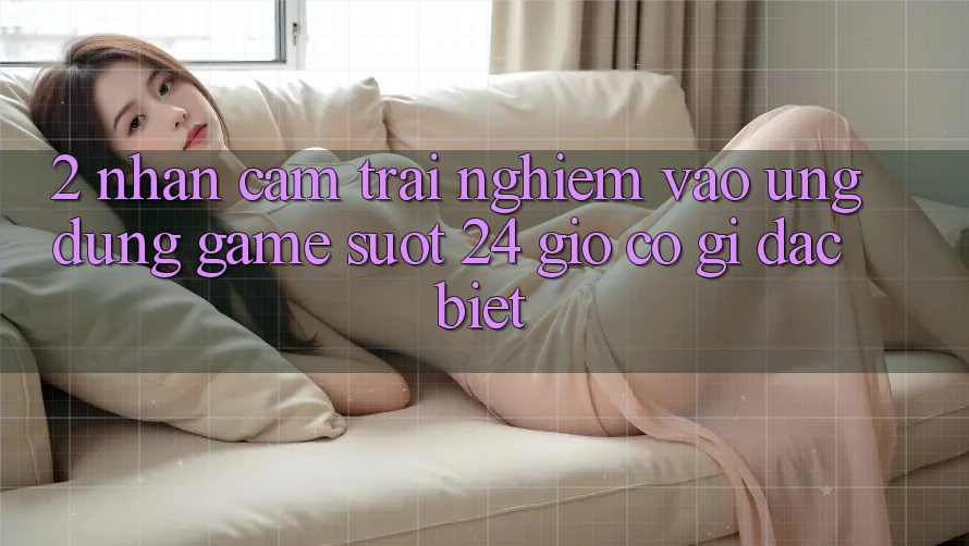 2. Nhận cảm trải nghiệm “Vào Ứng Dụng Game - Suốt 24 Giờ” Có Gì Đặc Biệt?