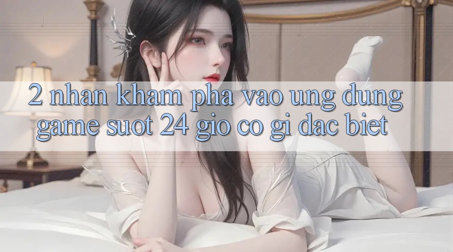 2. Nhận khám phá “Vào Ứng Dụng Game - Suốt 24 Giờ” Có Gì Đặc Biệt?