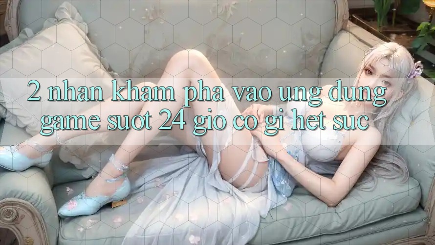 2. Nhận khám phá “Vào Ứng Dụng Game - Suốt 24 Giờ” Có Gì Hết sức?