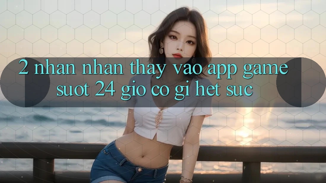 2. Nhận nhận thấy “Vào App Game - Suốt 24 Giờ” Có Gì Hết sức?