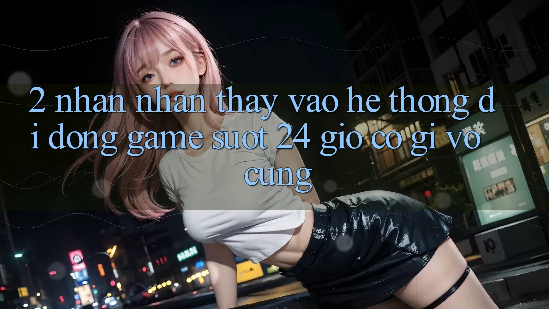 2. Nhận nhận thấy “Vào Hệ thống di động Game - Suốt 24 Giờ” Có Gì Vô cùng? 2. Nhận nhận thấy “Vào Hệ thống di động Game - Suốt 24 Giờ” Có Gì Vô cùng?