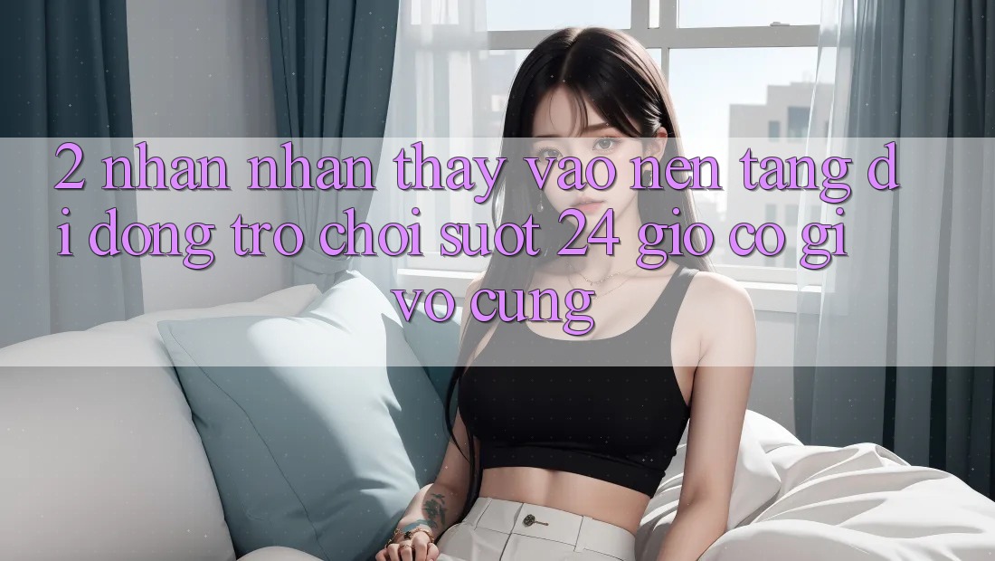 2. Nhận nhận thấy “Vào Nền tảng di động Trò chơi - Suốt 24 Giờ” Có Gì Vô cùng?
