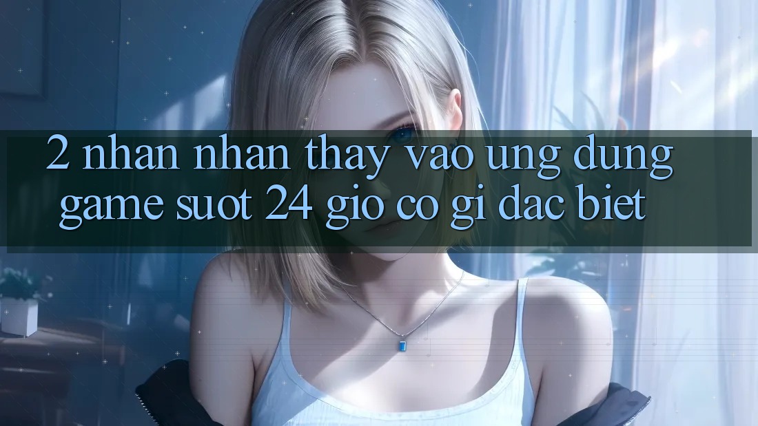 2. Nhận nhận thấy “Vào Ứng Dụng Game - Suốt 24 Giờ” Có Gì Đặc Biệt?