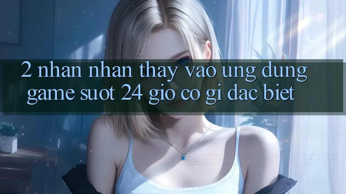 2. Nhận nhận thấy “Vào Ứng Dụng Game - Suốt 24 Giờ” Có Gì Đặc Biệt?