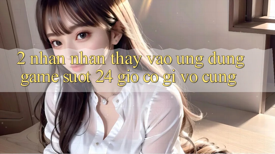 2. Nhận nhận thấy “Vào Ứng Dụng Game - Suốt 24 Giờ” Có Gì Vô cùng?