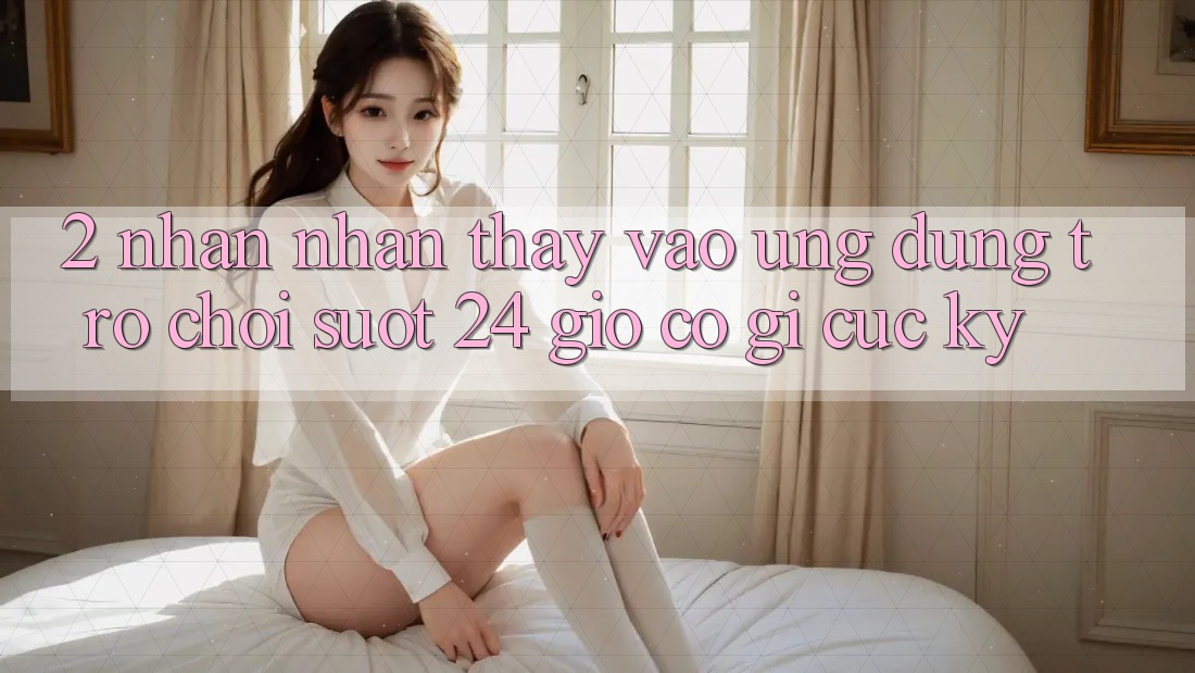 2. Nhận nhận thấy “Vào Ứng Dụng Trò chơi - Suốt 24 Giờ” Có Gì Cực kỳ? 2. Nhận nhận thấy “Vào Ứng Dụng Trò chơi - Suốt 24 Giờ” Có Gì Cực kỳ?