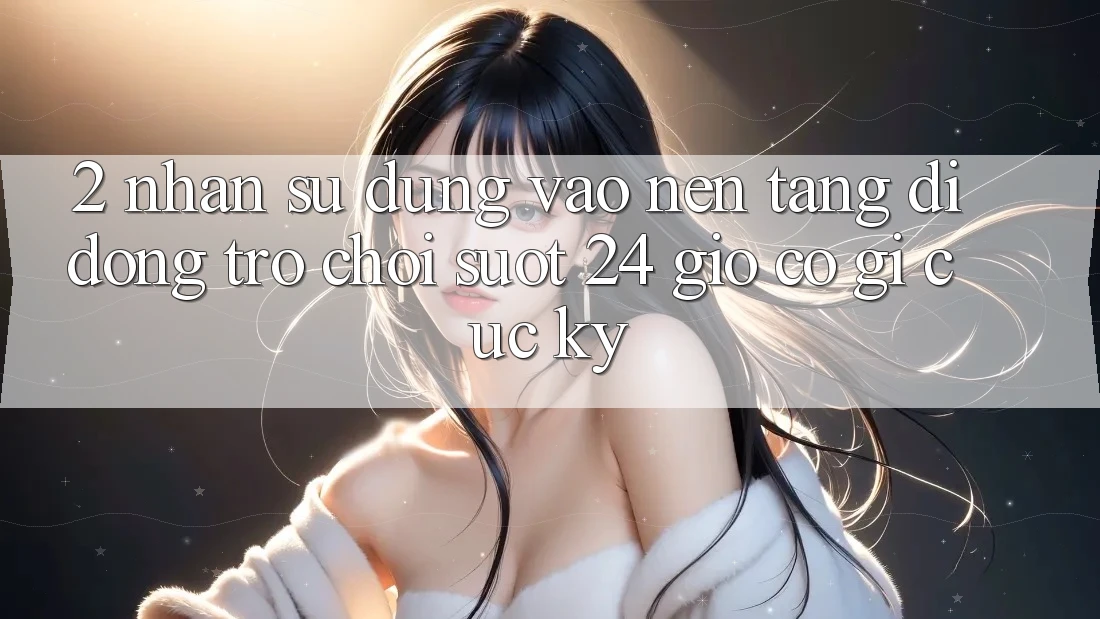 2. Nhận sử dụng “Vào Nền tảng di động Trò chơi - Suốt 24 Giờ” Có Gì Cực kỳ? 2. Nhận sử dụng “Vào Nền tảng di động Trò chơi - Suốt 24 Giờ” Có Gì Cực kỳ?