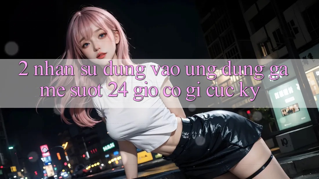 2. Nhận sử dụng “Vào Ứng Dụng Game - Suốt 24 Giờ” Có Gì Cực kỳ?