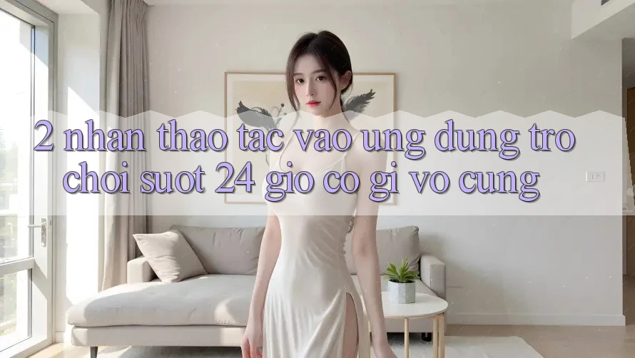 2. Nhận thao tác “Vào Ứng Dụng Trò chơi - Suốt 24 Giờ” Có Gì Vô cùng?