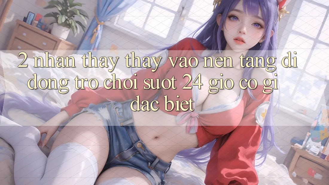 2. Nhận thấy thấy “Vào Nền tảng di động Trò chơi - Suốt 24 Giờ” Có Gì Đặc Biệt?