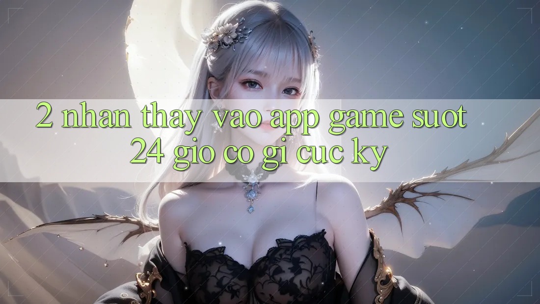 2. Nhận thấy “Vào App Game - Suốt 24 Giờ” Có Gì Cực kỳ?
