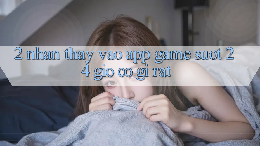 2. Nhận thấy “Vào App Game - Suốt 24 Giờ” Có Gì Rất?