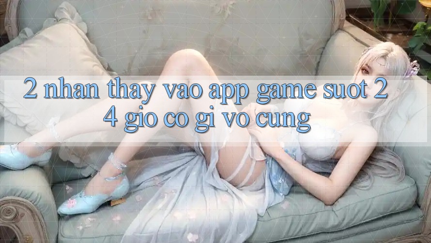 2. Nhận thấy “Vào App Game - Suốt 24 Giờ” Có Gì Vô cùng? 2. Nhận thấy “Vào App Game - Suốt 24 Giờ” Có Gì Vô cùng?