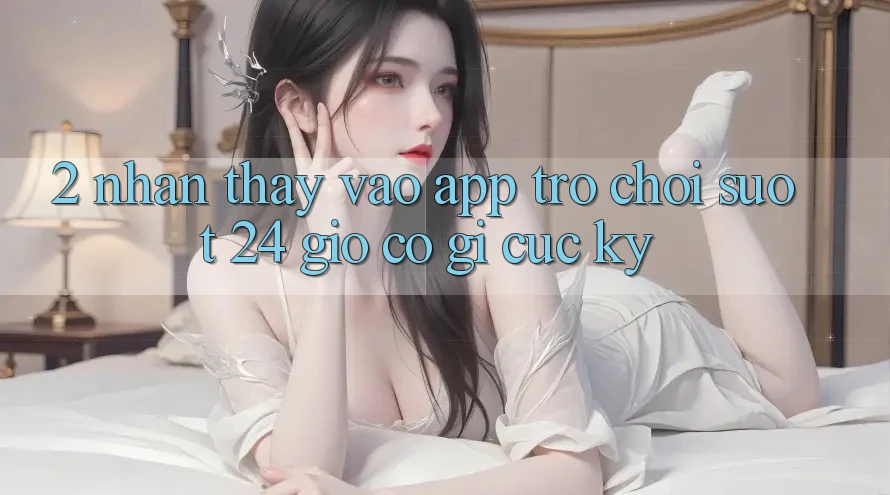 2. Nhận thấy “Vào App Trò chơi - Suốt 24 Giờ” Có Gì Cực kỳ?