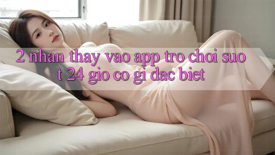 2. Nhận thấy “Vào App Trò chơi - Suốt 24 Giờ” Có Gì Đặc Biệt?