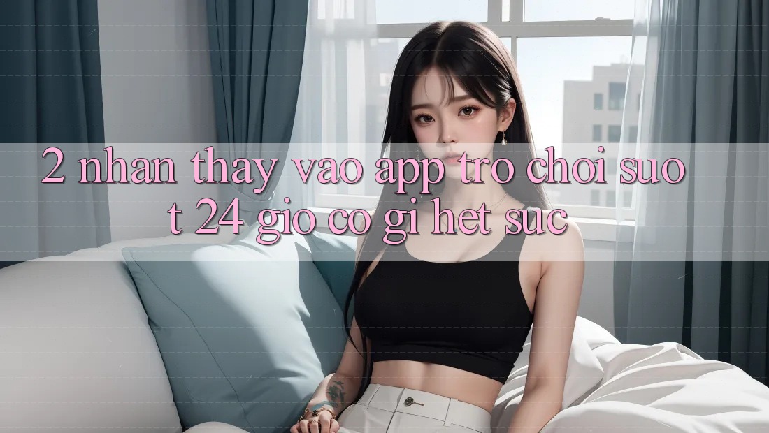 2. Nhận thấy “Vào App Trò chơi - Suốt 24 Giờ” Có Gì Hết sức?