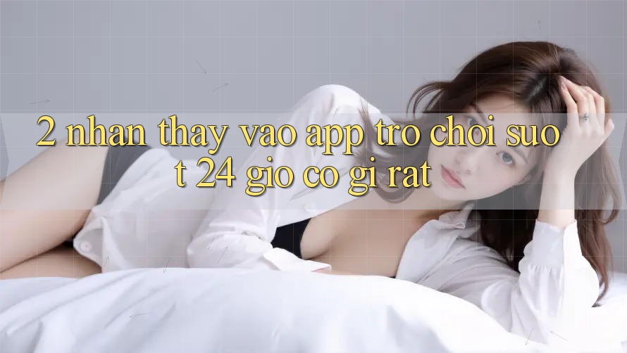2. Nhận thấy “Vào App Trò chơi - Suốt 24 Giờ” Có Gì Rất?