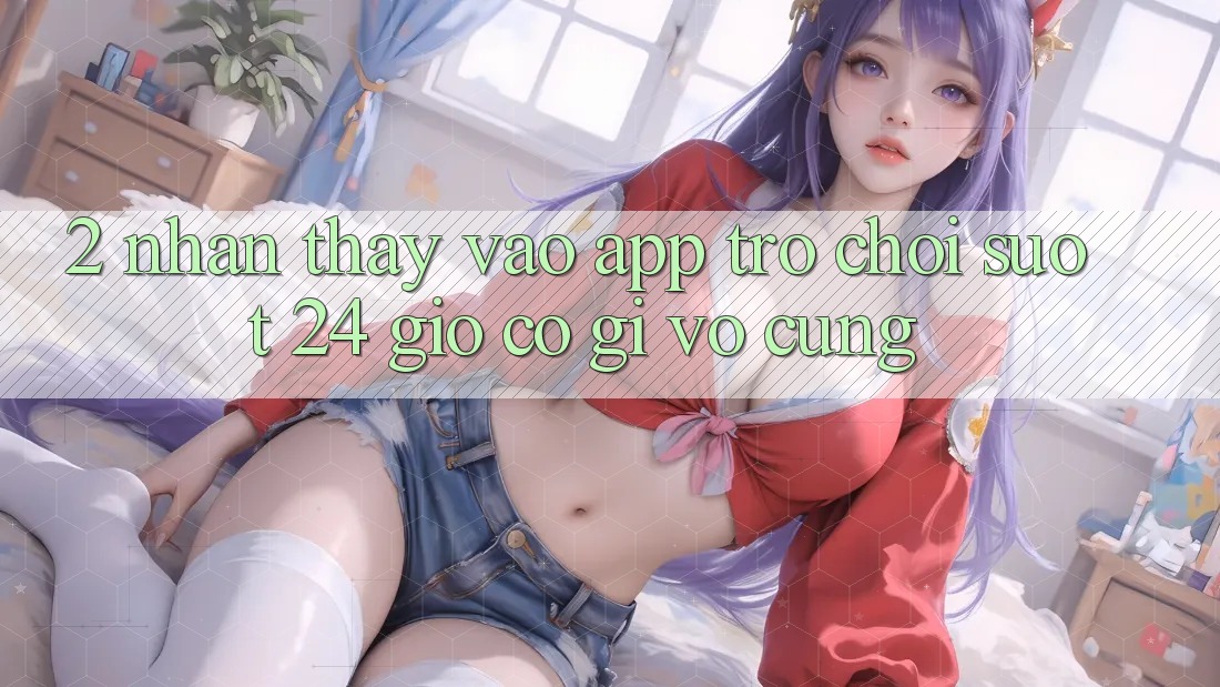 2. Nhận thấy “Vào App Trò chơi - Suốt 24 Giờ” Có Gì Vô cùng?